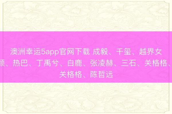 澳洲幸運5app官網下載 成毅、千璽、越界女、趙麗穎、熱巴、丁禹兮、白鹿、張凌赫、三石、關格格、陳哲遠