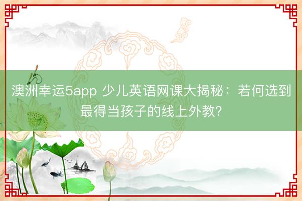 澳洲幸運5app 少兒英語網課大揭秘:若何選到最得當孩子的線上外教?