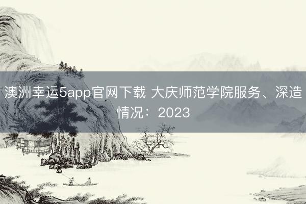 澳洲幸運5app官網(wǎng)下載 大慶師范學(xué)院服務(wù)、深造情況：2023
