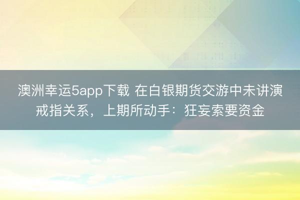 澳洲幸運5app下載 在白銀期貨交游中未講演戒指關系，上期所動手：狂妄索要資金