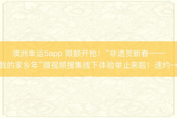 澳洲幸運5app 限額開搶！“非遺賀新春——我的家鄉年”微視頻搜集線下體驗舉止來啦！速約→