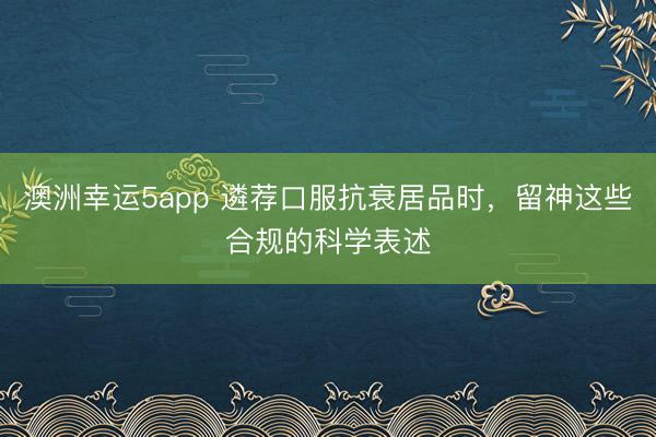 澳洲幸運5app 遴薦口服抗衰居品時,留神這些合規的科學表述