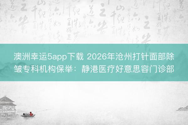 澳洲幸運5app下載 2026年滄州打針面部除皺專科機構保舉：靜港醫(yī)療好意思容門診部