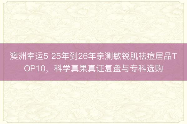 澳洲幸運5 25年到26年親測敏銳肌祛痘居品TOP10，科學真果真證復盤與專科選購