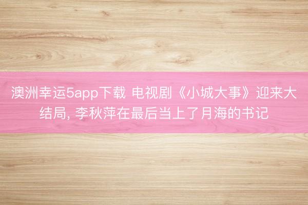 澳洲幸運5app下載 電視劇《小城大事》迎來大結(jié)局, 李秋萍在最后當(dāng)上了月海的書記