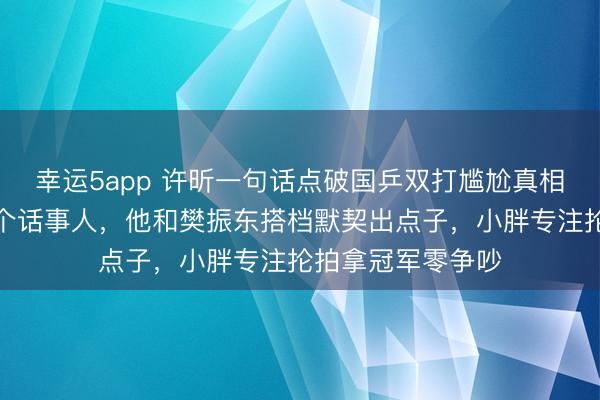 幸運5app 許昕一句話點破國乒雙打尷尬真相，雙打只能有一個話事人，他和樊振東搭檔默契出點子，小胖專注掄拍拿冠軍零爭吵