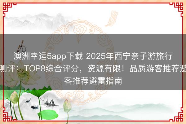 澳洲幸運5app下載 2025年西寧親子游旅行社深度測評:TOP8綜合評分,資源有限!品質(zhì)游客推薦避雷指南