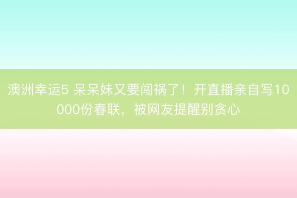 澳洲幸運(yùn)5 呆呆妹又要闖禍了!開直播親自寫10000份春聯(lián),被網(wǎng)友提醒別貪心