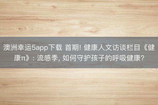 澳洲幸運5app下載 首期! 健康人文訪談欄目《健康π》: 流感季， 如何守護孩子的呼吸健康?