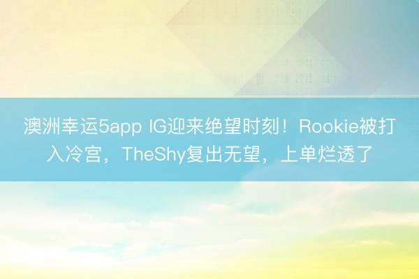 澳洲幸運(yùn)5app IG迎來(lái)絕望時(shí)刻！Rookie被打入冷宮，TheShy復(fù)出無(wú)望，上單爛透了