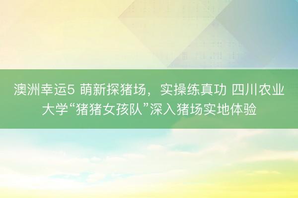 澳洲幸運5 萌新探豬場，實操練真功 四川農(nóng)業(yè)大學(xué)“豬豬女孩隊”深入豬場實地體驗